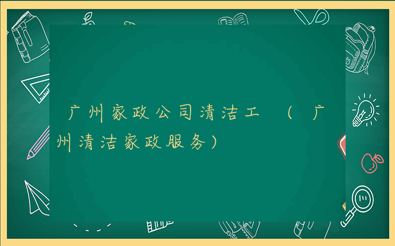 广州家政公司清洁工 (广州清洁家政服务)